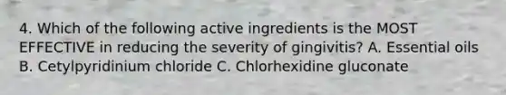 4. Which of the following active ingredients is the MOST EFFECTIVE in reducing the severity of gingivitis? A. Essential oils B. Cetylpyridinium chloride C. Chlorhexidine gluconate