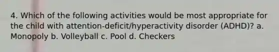 4. Which of the following activities would be most appropriate for the child with attention-deficit/hyperactivity disorder (ADHD)? a. Monopoly b. Volleyball c. Pool d. Checkers