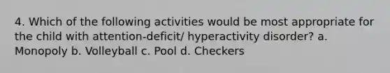 4. Which of the following activities would be most appropriate for the child with attention-deficit/ hyperactivity disorder? a. Monopoly b. Volleyball c. Pool d. Checkers