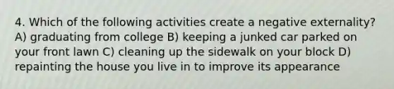 4. Which of the following activities create a negative externality? A) graduating from college B) keeping a junked car parked on your front lawn C) cleaning up the sidewalk on your block D) repainting the house you live in to improve its appearance