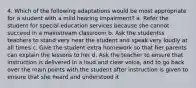 4. Which of the following adaptations would be most appropriate for a student with a mild hearing impairment? a. Refer the student for special education services because she cannot succeed in a mainstream classroom b. Ask the studentss teachers to stand very near the student and speak very loudly at all times c. Give the student extra homework so that her parents can explain the lessons to her d. Ask the teacher to ensure that instruction is delivered in a loud and clear voice, and to go back over the main points with the student after instruction is given to ensure that she heard and understood it