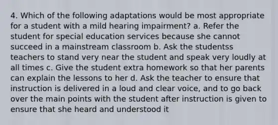 4. Which of the following adaptations would be most appropriate for a student with a mild hearing impairment? a. Refer the student for special education services because she cannot succeed in a mainstream classroom b. Ask the studentss teachers to stand very near the student and speak very loudly at all times c. Give the student extra homework so that her parents can explain the lessons to her d. Ask the teacher to ensure that instruction is delivered in a loud and clear voice, and to go back over the main points with the student after instruction is given to ensure that she heard and understood it