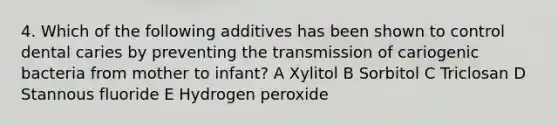 4. Which of the following additives has been shown to control dental caries by preventing the transmission of cariogenic bacteria from mother to infant? A Xylitol B Sorbitol C Triclosan D Stannous fluoride E Hydrogen peroxide