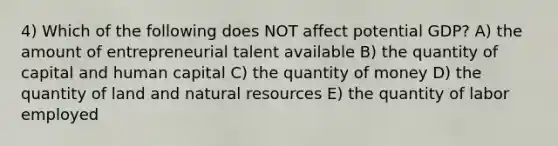 4) Which of the following does NOT affect potential GDP? A) the amount of entrepreneurial talent available B) the quantity of capital and human capital C) the quantity of money D) the quantity of land and natural resources E) the quantity of labor employed