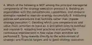 4. Which of the following is NOT among the principal managerial components of the strategy execution process? A. Building an organization with the competencies, capabilities, and resource strengths needed to execute strategy successfully B. Instituting policies and procedures that facilitate rather than impede strategy execution C. Deciding which core competencies and value chain activities to leave as is and which ones to overhaul and improve D. Adopting best practices and pushing for continuous improvement in how value chain activities are performed E. Tying rewards directly to the achievement of strategic and financial targets and to good strategy execution