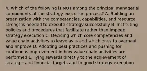 4. Which of the following is NOT among the principal managerial components of the strategy execution process? A. Building an organization with the competencies, capabilities, and resource strengths needed to execute strategy successfully B. Instituting policies and procedures that facilitate rather than impede strategy execution C. Deciding which core competencies and value chain activities to leave as is and which ones to overhaul and improve D. Adopting best practices and pushing for continuous improvement in how value chain activities are performed E. Tying rewards directly to the achievement of strategic and financial targets and to good strategy execution