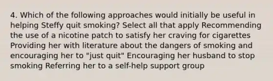 4. Which of the following approaches would initially be useful in helping Steffy quit smoking? Select all that apply Recommending the use of a nicotine patch to satisfy her craving for cigarettes Providing her with literature about the dangers of smoking and encouraging her to "just quit" Encouraging her husband to stop smoking Referring her to a self-help support group