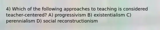 4) Which of the following approaches to teaching is considered teacher-centered? A) progressivism B) existentialism C) perennialism D) social reconstructionism