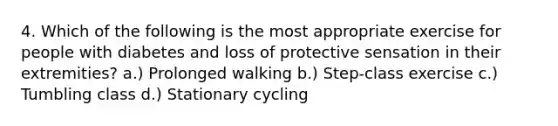 4. Which of the following is the most appropriate exercise for people with diabetes and loss of protective sensation in their extremities? a.) Prolonged walking b.) Step-class exercise c.) Tumbling class d.) Stationary cycling