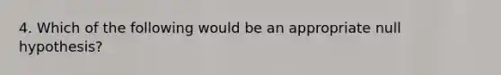 4. Which of the following would be an appropriate null hypothesis?