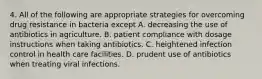 4. All of the following are appropriate strategies for overcoming drug resistance in bacteria except A. decreasing the use of antibiotics in agriculture. B. patient compliance with dosage instructions when taking antibiotics. C. heightened infection control in health care facilities. D. prudent use of antibiotics when treating viral infections.