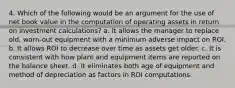 4. Which of the following would be an argument for the use of net book value in the computation of operating assets in return on investment calculations? a. It allows the manager to replace old, worn-out equipment with a minimum adverse impact on ROI. b. It allows ROI to decrease over time as assets get older. c. It is consistent with how plant and equipment items are reported on the balance sheet. d. It eliminates both age of equipment and method of depreciation as factors in ROI computations.