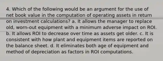 4. Which of the following would be an argument for the use of net book value in the computation of operating assets in return on investment calculations? a. It allows the manager to replace old, worn-out equipment with a minimum adverse impact on ROI. b. It allows ROI to decrease over time as assets get older. c. It is consistent with how plant and equipment items are reported on the balance sheet. d. It eliminates both age of equipment and method of depreciation as factors in ROI computations.