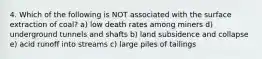 4. Which of the following is NOT associated with the surface extraction of coal? a) low death rates among miners d) underground tunnels and shafts b) land subsidence and collapse e) acid runoff into streams c) large piles of tailings