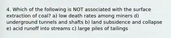 4. Which of the following is NOT associated with the surface extraction of coal? a) low death rates among miners d) underground tunnels and shafts b) land subsidence and collapse e) acid runoff into streams c) large piles of tailings