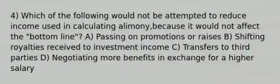 4) Which of the following would not be attempted to reduce income used in calculating alimony,because it would not affect the "bottom line"? A) Passing on promotions or raises B) Shifting royalties received to investment income C) Transfers to third parties D) Negotiating more benefits in exchange for a higher salary