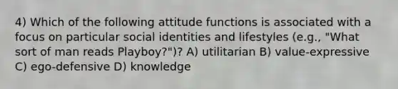 4) Which of the following attitude functions is associated with a focus on particular social identities and lifestyles (e.g., "What sort of man reads Playboy?")? A) utilitarian B) value-expressive C) ego-defensive D) knowledge