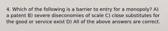 4. Which of the following is a barrier to entry for a monopoly? A) a patent B) severe diseconomies of scale C) close substitutes for the good or service exist D) All of the above answers are correct.