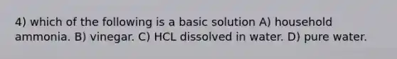 4) which of the following is a basic solution A) household ammonia. B) vinegar. C) HCL dissolved in water. D) pure water.