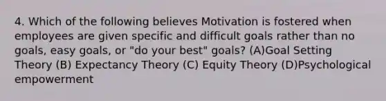 4. Which of the following believes Motivation is fostered when employees are given specific and difficult goals rather than no goals, easy goals, or "do your best" goals? (A)Goal Setting Theory (B) Expectancy Theory (C) Equity Theory (D)Psychological empowerment