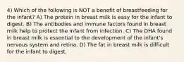 4) Which of the following is NOT a benefit of breastfeeding for the infant? A) The protein in breast milk is easy for the infant to digest. B) The antibodies and immune factors found in breast milk help to protect the infant from infection. C) The DHA found in breast milk is essential to the development of the infant's nervous system and retina. D) The fat in breast milk is difficult for the infant to digest.