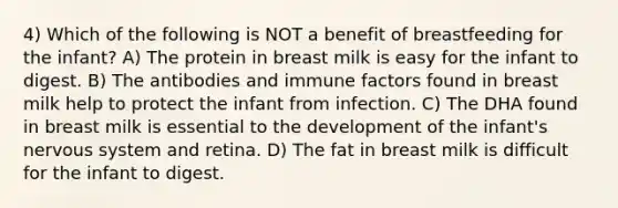 4) Which of the following is NOT a benefit of breastfeeding for the infant? A) The protein in breast milk is easy for the infant to digest. B) The antibodies and immune factors found in breast milk help to protect the infant from infection. C) The DHA found in breast milk is essential to the development of the infant's <a href='https://www.questionai.com/knowledge/kThdVqrsqy-nervous-system' class='anchor-knowledge'>nervous system</a> and retina. D) The fat in breast milk is difficult for the infant to digest.