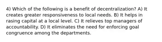 4) Which of the following is a benefit of decentralization? A) It creates greater responsiveness to local needs. B) It helps in rasing capital at a local level. C) It relieves top managers of accountability. D) It eliminates the need for enforcing goal congruence among the departments.