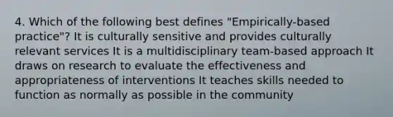 4. Which of the following best defines "Empirically-based practice"? It is culturally sensitive and provides culturally relevant services It is a multidisciplinary team-based approach It draws on research to evaluate the effectiveness and appropriateness of interventions It teaches skills needed to function as normally as possible in the community