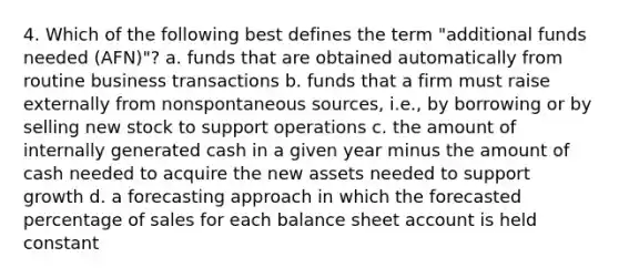 4. Which of the following best defines the term "additional funds needed (AFN)"? a. funds that are obtained automatically from routine business transactions b. funds that a firm must raise externally from nonspontaneous sources, i.e., by borrowing or by selling new stock to support operations c. the amount of internally generated cash in a given year minus the amount of cash needed to acquire the new assets needed to support growth d. a forecasting approach in which the forecasted percentage of sales for each balance sheet account is held constant