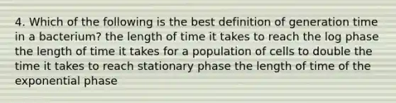 4. Which of the following is the best definition of generation time in a bacterium? the length of time it takes to reach the log phase the length of time it takes for a population of cells to double the time it takes to reach stationary phase the length of time of the exponential phase