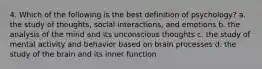 4. Which of the following is the best definition of psychology? a. the study of thoughts, social interactions, and emotions b. the analysis of the mind and its unconscious thoughts c. the study of mental activity and behavior based on brain processes d. the study of the brain and its inner function