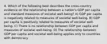 4. Which of the following best describes the cross-country evidence on the relationship between a nation's GDP per capita and standard measures of societal well-being? A) GDP per capita is negatively related to measures of societal well-being. B) GDP per capita is positively related to measures of societal well-being. C) There is no relationship between GDP per capita and measures of societal well-being. D) The relationship between GDP per capita and societal well-being applies only to countries with democracy.