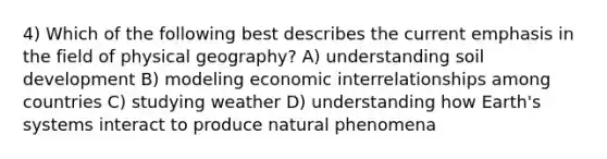 4) Which of the following best describes the current emphasis in the field of physical geography? A) understanding soil development B) modeling economic interrelationships among countries C) studying weather D) understanding how Earth's systems interact to produce natural phenomena