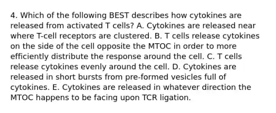 4. Which of the following BEST describes how cytokines are released from activated T cells? A. Cytokines are released near where T-cell receptors are clustered. B. T cells release cytokines on the side of the cell opposite the MTOC in order to more efficiently distribute the response around the cell. C. T cells release cytokines evenly around the cell. D. Cytokines are released in short bursts from pre-formed vesicles full of cytokines. E. Cytokines are released in whatever direction the MTOC happens to be facing upon TCR ligation.