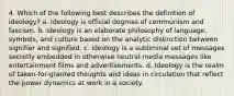 4. Which of the following best describes the definition of ideology? a. Ideology is official dogmas of communism and fascism. b. Ideology is an elaborate philosophy of language, symbols, and culture based on the analytic distinction between signifier and signified. c. Ideology is a subliminal set of messages secretly embedded in otherwise neutral media messages like entertainment films and advertisements. d. Ideology is the realm of taken-for-granted thoughts and ideas in circulation that reflect the power dynamics at work in a society.