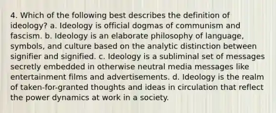 4. Which of the following best describes the definition of ideology? a. Ideology is official dogmas of communism and fascism. b. Ideology is an elaborate philosophy of language, symbols, and culture based on the analytic distinction between signifier and signified. c. Ideology is a subliminal set of messages secretly embedded in otherwise neutral media messages like entertainment films and advertisements. d. Ideology is the realm of taken-for-granted thoughts and ideas in circulation that reflect the power dynamics at work in a society.