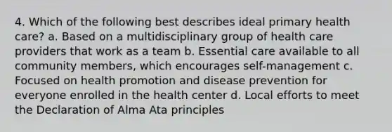 4. Which of the following best describes ideal primary health care? a. Based on a multidisciplinary group of health care providers that work as a team b. Essential care available to all community members, which encourages self-management c. Focused on health promotion and disease prevention for everyone enrolled in the health center d. Local efforts to meet the Declaration of Alma Ata principles