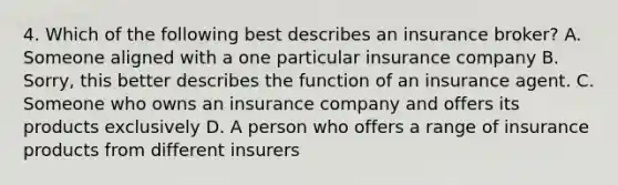 4. Which of the following best describes an insurance broker? A. Someone aligned with a one particular insurance company B. Sorry, this better describes the function of an insurance agent. C. Someone who owns an insurance company and offers its products exclusively D. A person who offers a range of insurance products from different insurers