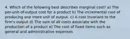 4. Which of the following best describes marginal cost? a) The per-unit-of-output cost for a product b) The incremental cost of producing one more unit of output. c) A cost invariant to the firm's output d) The sum of all costs associate with the production of a product e) The cost of fixed items such as general and administrative expenses