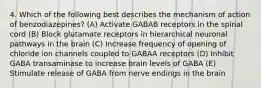 4. Which of the following best describes the mechanism of action of benzodiazepines? (A) Activate GABAB receptors in the spinal cord (B) Block glutamate receptors in hierarchical neuronal pathways in the brain (C) Increase frequency of opening of chloride ion channels coupled to GABAA receptors (D) Inhibit GABA transaminase to increase brain levels of GABA (E) Stimulate release of GABA from nerve endings in the brain