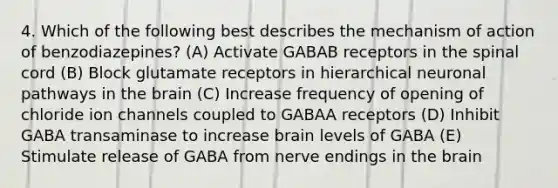 4. Which of the following best describes the mechanism of action of benzodiazepines? (A) Activate GABAB receptors in the spinal cord (B) Block glutamate receptors in hierarchical neuronal pathways in the brain (C) Increase frequency of opening of chloride ion channels coupled to GABAA receptors (D) Inhibit GABA transaminase to increase brain levels of GABA (E) Stimulate release of GABA from nerve endings in the brain