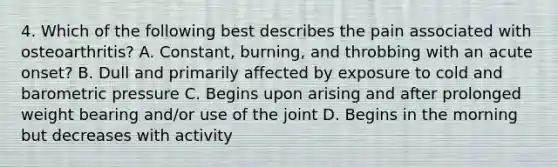 4. Which of the following best describes the pain associated with osteoarthritis? A. Constant, burning, and throbbing with an acute onset? B. Dull and primarily affected by exposure to cold and barometric pressure C. Begins upon arising and after prolonged weight bearing and/or use of the joint D. Begins in the morning but decreases with activity