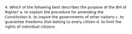 4. Which of the following best describes the purpose of the Bill of Rights? a. to explain the procedure for amending the Constitution b. to inspire the governments of other nations c. to guarantee freedoms that belong to every citizen d. to limit the rights of individual citizens