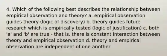 4. Which of the following best describes the relationship between empirical observation and theory? a. empirical observation guides theory (logic of discovery) b. theory guides future research which is empirically tested (logic of justification) c. both 'a' and 'b' are true - that is, there is constant interaction between theory and empirical observation d. theory and empirical observation are independent of one another