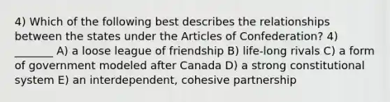 4) Which of the following best describes the relationships between the states under the Articles of Confederation? 4) _______ A) a loose league of friendship B) life-long rivals C) a form of government modeled after Canada D) a strong constitutional system E) an interdependent, cohesive partnership