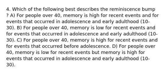 4. Which of the following best describes the reminiscence bump ? A) For people over 40, memory is high for recent events and for events that occurred in adolescence and early adulthood (10-30). B) For people over 40, memory is low for recent events and for events that occurred in adolescence and early adulthood (10-30). C) For people over 40, memory is high for recent events and for events that occurred before adolescence. D) For people over 40, memory is low for recent events but memory is high for events that occurred in adolescence and early adulthood (10-30).