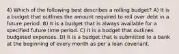 4) Which of the following best describes a rolling budget? A) It is a budget that outlines the amount required to roll over debt in a future period. B) It is a budget that is always available for a specified future time period. C) It is a budget that outlines budgeted expenses. D) It is a budget that is submitted to a bank at the beginning of every month as per a loan covenant.