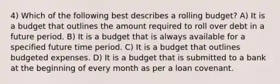 4) Which of the following best describes a rolling budget? A) It is a budget that outlines the amount required to roll over debt in a future period. B) It is a budget that is always available for a specified future time period. C) It is a budget that outlines budgeted expenses. D) It is a budget that is submitted to a bank at the beginning of every month as per a loan covenant.