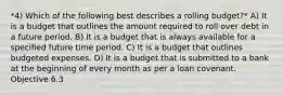 *4) Which of the following best describes a rolling budget?* A) It is a budget that outlines the amount required to roll over debt in a future period. B) It is a budget that is always available for a specified future time period. C) It is a budget that outlines budgeted expenses. D) It is a budget that is submitted to a bank at the beginning of every month as per a loan covenant. Objective 6.3