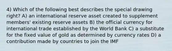 4) Which of the following best describes the special drawing right? A) an international reserve asset created to supplement members' existing reserve assets B) the official currency for international trade established by the World Bank C) a substitute for the fixed value of gold as determined by currency rates D) a contribution made by countries to join the IMF